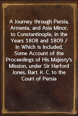 A Journey through Persia, Armenia, and Asia Minor, to Constantinople, in the Years 1808 and 1809 / In Which is Included, Some Account of the Proceedings of His Majesty&#39;s Mission, under Sir Harford Jon