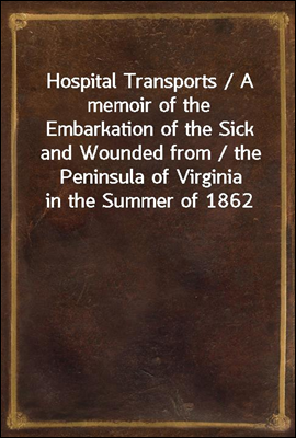 Hospital Transports / A memoir of the Embarkation of the Sick and Wounded from / the Peninsula of Virginia in the Summer of 1862