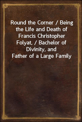 Round the Corner / Being the Life and Death of Francis Christopher Folyat, / Bachelor of Divinity, and Father of a Large Family