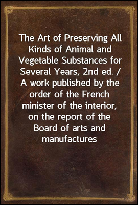 The Art of Preserving All Kinds of Animal and Vegetable Substances for Several Years, 2nd ed. / A work published by the order of the French minister of the interior, on the report of the Board of arts