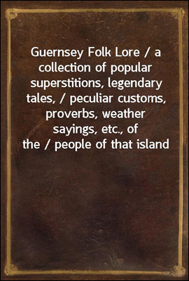 Guernsey Folk Lore / a collection of popular superstitions, legendary tales, / peculiar customs, proverbs, weather sayings, etc., of the / people of that island