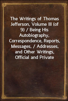 The Writings of Thomas Jefferson, Volume III (of 9) / Being His Autobiography, Correspondence, Reports, Messages, / Addresses, and Other Writings, Official and Private