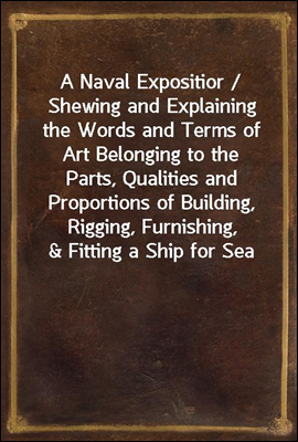 A Naval Expositior / Shewing and Explaining the Words and Terms of Art Belonging to the Parts, Qualities and Proportions of Building, Rigging, Furnishing, & Fitting a Ship for Sea
