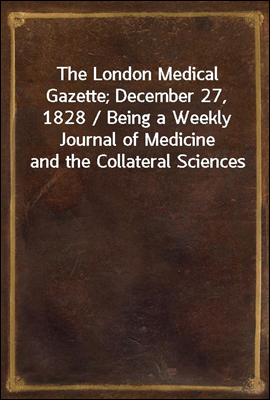 The London Medical Gazette; December 27, 1828 / Being a Weekly Journal of Medicine and the Collateral Sciences