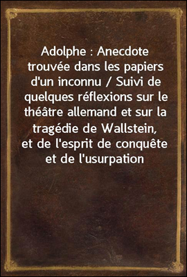 Adolphe : Anecdote trouvee dans les papiers d&#39;un inconnu / Suivi de quelques reflexions sur le theatre allemand et sur la tragedie de Wallstein, et de l&#39;esprit de conquete et de l&#39;usurpation