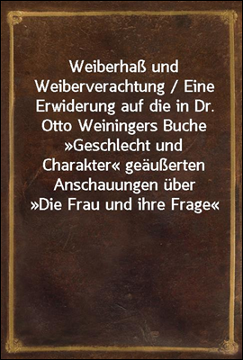 Weiberha&#223; und Weiberverachtung / Eine Erwiderung auf die in Dr. Otto Weiningers Buche ≫Geschlecht und Charakter≪ geau&#223;erten Anschauungen uber ≫Die Frau und ihre Frage≪