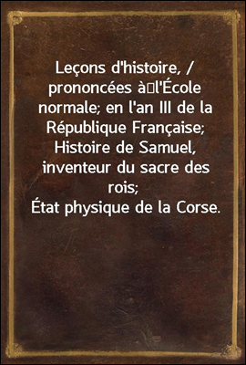 Lecons d&#39;histoire, / prononcees a?l&#39;Ecole normale; en l&#39;an III de la Republique Francaise; Histoire de Samuel, inventeur du sacre des rois; Etat physique de la Corse.