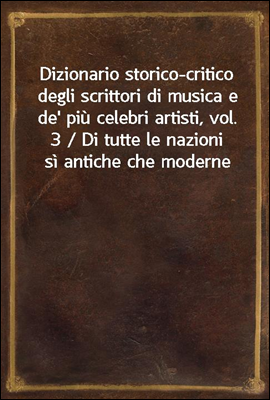 Dizionario storico-critico degli scrittori di musica e de' piu celebri artisti, vol. 3 / Di tutte le nazioni si antiche che moderne