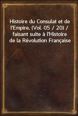 Histoire du Consulat et de l&#39;Empire, (Vol. 05 / 20) / faisant suite a l&#39;Histoire de la Revolution Francaise