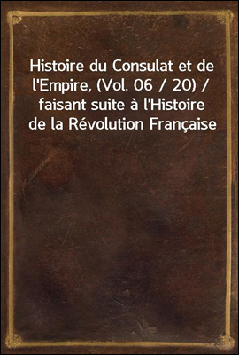 Histoire du Consulat et de l&#39;Empire, (Vol. 06 / 20) / faisant suite a l&#39;Histoire de la Revolution Francaise