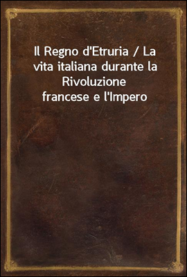 Il Regno d&#39;Etruria / La vita italiana durante la Rivoluzione francese e l&#39;Impero