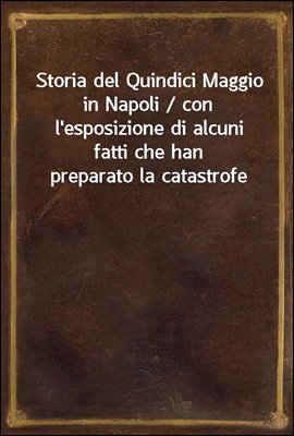 Storia del Quindici Maggio in Napoli / con l&#39;esposizione di alcuni fatti che han preparato la catastrofe