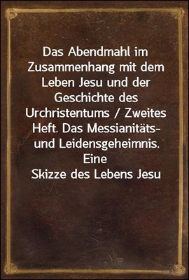 Das Abendmahl im Zusammenhang mit dem Leben Jesu und der Geschichte des Urchristentums / Zweites Heft. Das Messianitats- und Leidensgeheimnis. Eine Skizze des Lebens Jesu