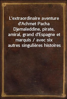 L&#39;extraordinaire aventure d&#39;Achmet Pacha Djemaleddine, pirate, amiral, grand d&#39;Espagne et marquis / avec six autres singulieres histoires