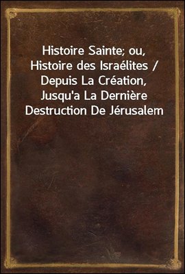 Histoire Sainte; ou, Histoire des Israelites / Depuis La Creation, Jusqu&#39;a La Derniere Destruction De Jerusalem