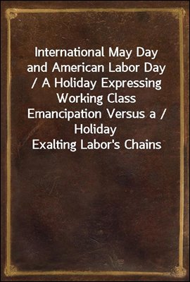 International May Day and American Labor Day / A Holiday Expressing Working Class Emancipation Versus a / Holiday Exalting Labor&#39;s Chains