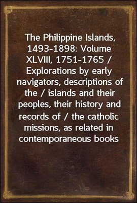 The Philippine Islands, 1493-1898: Volume XLVIII, 1751-1765 / Explorations by early navigators, descriptions of the / islands and their peoples, their history and records of / the catholic missions, a