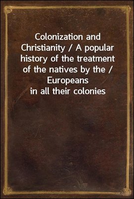 Colonization and Christianity / A popular history of the treatment of the natives by the / Europeans in all their colonies