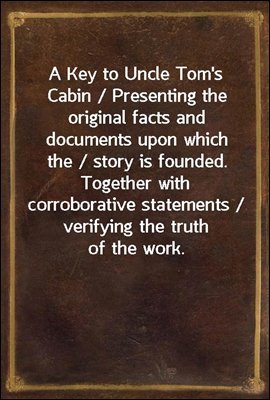 A Key to Uncle Tom's Cabin / Presenting the original facts and documents upon which the / story is founded. Together with corroborative statements / verifying the truth of the work.