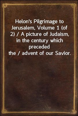 Helon's Pilgrimage to Jerusalem, Volume 1 (of 2) / A picture of Judaism, in the century which preceded the / advent of our Savior.