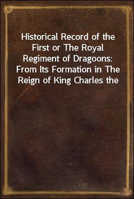 Historical Record of the First or The Royal Regiment of Dragoons: From Its Formation in The Reign of King Charles the Second and of Its Subsequent Services To 1839