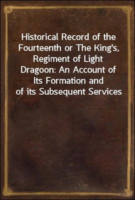 Historical Record of the Fourteenth or The King's, Regiment of Light Dragoon: An Account of Its Formation and of its Subsequent Services