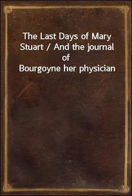 The Last Days of Mary Stuart / And the journal of Bourgoyne her physician