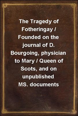 The Tragedy of Fotheringay / Founded on the journal of D. Bourgoing, physician to Mary / Queen of Scots, and on unpublished MS. documents