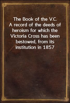 The Book of the V.C. / A record of the deeds of heroism for which the Victoria / Cross has been bestowed, from its institution in 1857 to / the present time