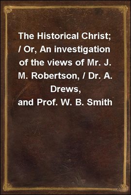 The Historical Christ; / Or, An investigation of the views of Mr. J. M. Robertson, / Dr. A. Drews, and Prof. W. B. Smith