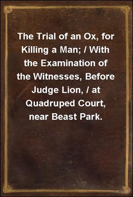 The Trial of an Ox, for Killing a Man; / With the Examination of the Witnesses, Before Judge Lion, / at Quadruped Court, near Beast Park.