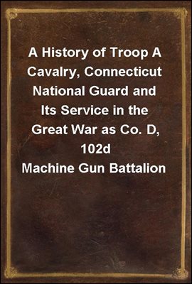 A History of Troop A Cavalry, Connecticut National Guard and Its Service in the Great War as Co. D, 102d Machine Gun Battalion