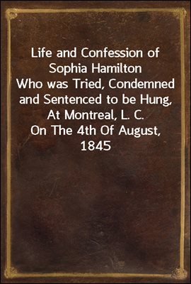Life and Confession of Sophia Hamilton / Who was Tried, Condemned and Sentenced to be Hung, At / Montreal, L. C. On The 4th Of August, 1845, For the / Perpetration of the Most Shocking Murders and Dar