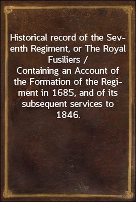 Historical record of the Seventh Regiment, or The Royal Fusiliers / Containing an Account of the Formation of the Regiment in / 1685, and of its subsequent services to 1846.