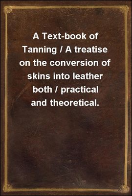 A Text-book of Tanning / A treatise on the conversion of skins into leather both / practical and theoretical.