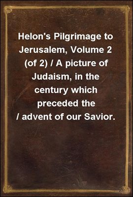 Helon&#39;s Pilgrimage to Jerusalem, Volume 2 (of 2) / A picture of Judaism, in the century which preceded the / advent of our Savior.