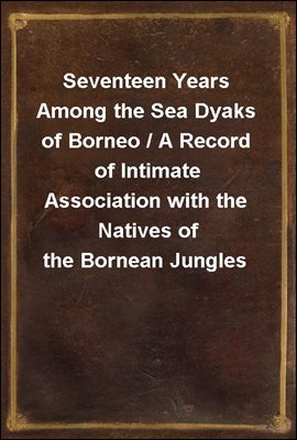 Seventeen Years Among the Sea Dyaks of Borneo / A Record of Intimate Association with the Natives of the Bornean Jungles