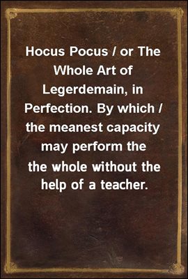Hocus Pocus / or The Whole Art of Legerdemain, in Perfection. By which / the meanest capacity may perform the whole without the / help of a teacher. Together with the Use of all the / Instruments belo