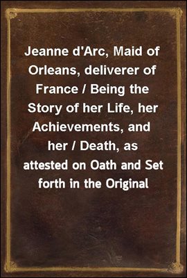 Jeanne d&#39;Arc, Maid of Orleans, deliverer of France / Being the Story of her Life, her Achievements, and her / Death, as attested on Oath and Set forth in the Original / Documents