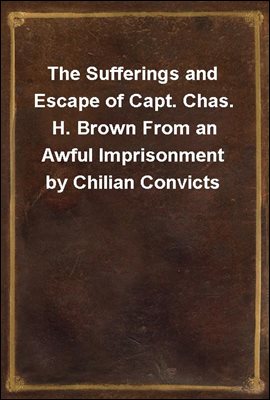 The Sufferings and Escape of Capt. Chas. H. Brown From an Awful Imprisonment by Chilian Convicts
