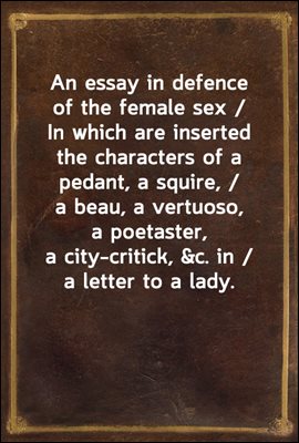 An essay in defence of the female sex / In which are inserted the characters of a pedant, a squire, / a beau, a vertuoso, a poetaster, a city-critick, &amp;c. in / a letter to a lady.