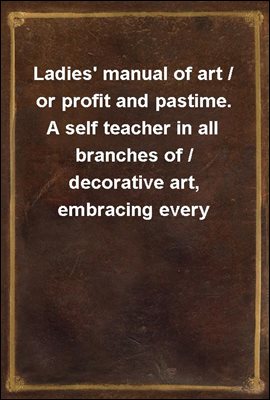 Ladies&#39; manual of art / or profit and pastime. A self teacher in all branches of / decorative art, embracing every variety of painting and / drawing on china, glass, velvet, canvas, paper and wood / t