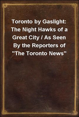 Toronto by Gaslight: The Night Hawks of a Great City / As Seen By the Reporters of &quot;The Toronto News&quot;