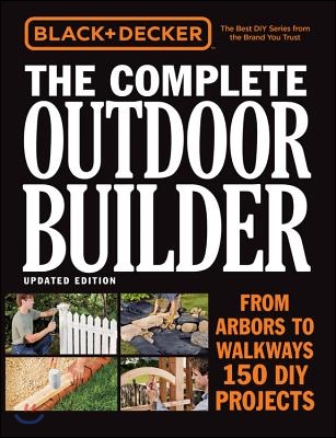 Black &amp; Decker the Complete Outdoor Builder, Updated Edition: From Arbors to Walkways - 150 DIY Projects
