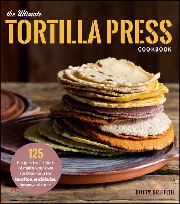 The Ultimate Tortilla Press Cookbook: 125 Recipes for All Kinds of Make-Your-Own Tortillas--And for Burritos, Enchiladas, Tacos, and More