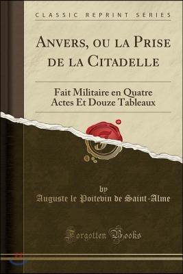 Anvers, Ou La Prise de la Citadelle: Fait Militaire En Quatre Actes Et Douze Tableaux (Classic Reprint)