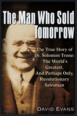 The Man Who Sold Tomorrow: The True Story of Dr. Solomon Trone the World&#39;s Greatest &amp; Most Successful &amp; Perhaps Only Revolutionary Salesman