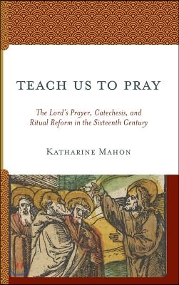 Teach Us to Pray: The Lord&#39;s Prayer, Catechesis, and Ritual Reform in the Sixteenth Century