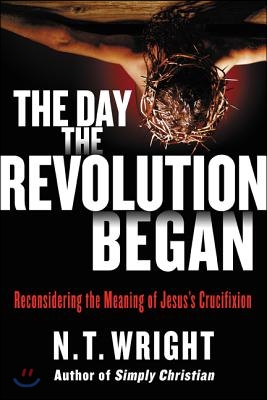 The Day the Revolution Began: Reconsidering the Meaning of Jesus&#39;s Crucifixion