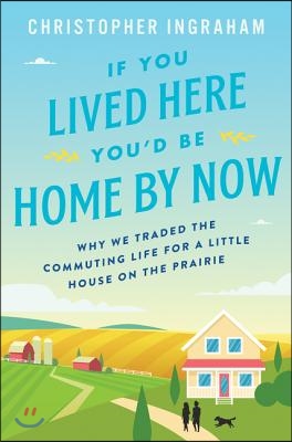 If You Lived Here You'd Be Home by Now: Why We Traded the Commuting Life for a Little House on the Prairie